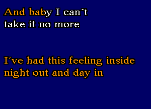 And baby I can't
take it no more

I ve had this feeling inside
night out and day in