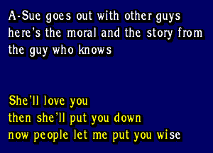 A-Sue goes out with other guys
here's the moral and the story from
the guy who knows

She'll love you
then she'll put you down
now people let me put you wise