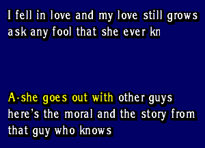Ifell in love and my love still grows
ask any tool that she ever kn

A-she goes out with other guys
here's the moral and the story from
that guy who knows