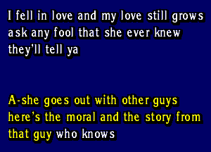 Ifell in love and my love still grows
ask any tool that she ever knew
they'll tell ya

A-she goes out with other guys
here's the moral and the story from
that guy who knows