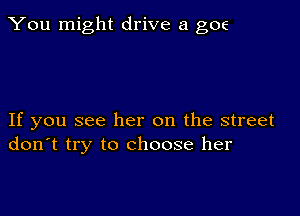 You might drive a goe

If you see her on the street
don't try to choose her