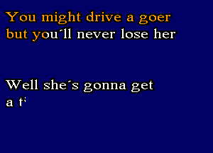 You might drive a goer
but you'll never lose her

XVell she's gonna get
a t