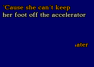 CauSe she can't keep
her foot off the accelerator