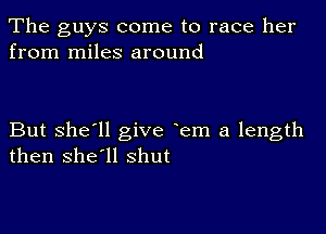 The guys come to race her
from miles around

But she'll give em a length
then she'll shut