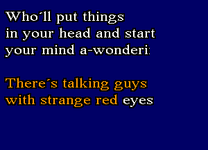 TWho'll put things
in your head and start
your mind a-wonderii

There's talking guys
With strange red eyes