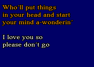 TWho'll put things
in your head and start
your mind a-wonderin'

I love you so
please don't go