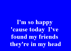 I'm so happy

'cause today I've
found my friends
they're in my head