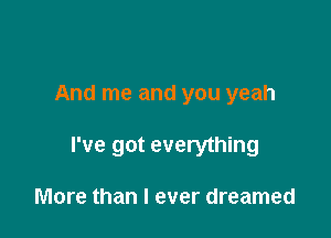 And me and you yeah

I've got everything

More than I ever dreamed