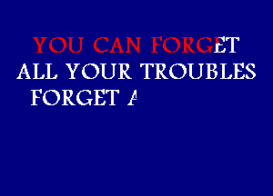 ET
ALL YOUR TROUBLES
FORGET 15