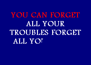 ALL YOUR
TROUBLES F ORGET

ALL YO1r