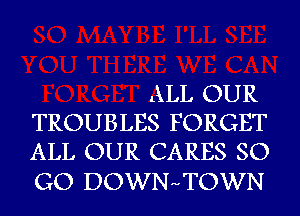 ALL OUR
TROUBLES FORGET
ALL OUR CARES SO

GO DOWNHTOWN