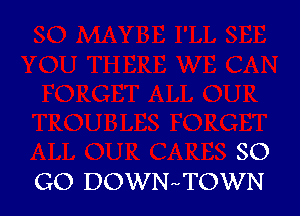 SO
GO DOWNr-TOWN