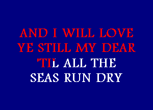 L ALL THE
SEAS RUN DRY