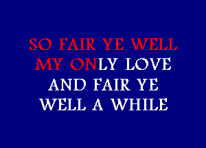 LY LOVE

AND FAIR YE
WELL A WHILE