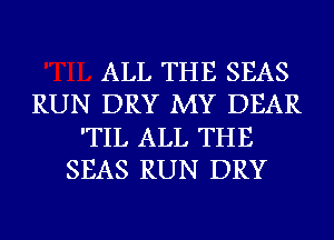 ALL THE SEAS
RUN DRY MY DEAR
'TIL ALL THE
SEAS RUN DRY