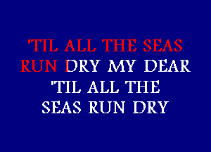 DRY MY DEAR
'TIL ALL THE
SEAS RUN DRY

g