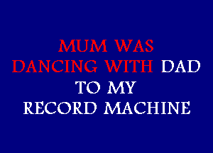 DAD

TO MY
RECORD MACHINE