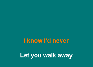 I know I'd never

Let you walk away
