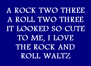 A ROCK TWO THREE

A ROLL TWO THREE

IT LOOKED SO CUTE
TO ME, I LOVE

THE ROCK AND
ROLL WALTZ