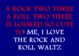 . ME, I LOVE
THE ROCK AND
ROLL WALTZ