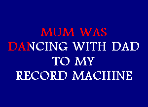 QCING WITH DAD

TO MY
RECORD MACHINE