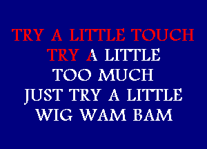 k LITTLE
TOO MUCH
JUST TRY A LITTLE
WIG WAM BAM