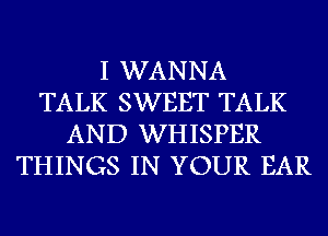 I WANNA
TALK SWEET TALK
AND WHISPER
THINGS IN YOUR EAR