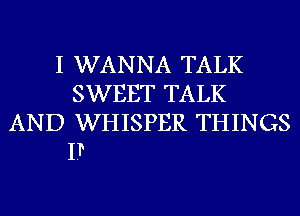 I WANNA TALK
SWEET TALK
AND WHISPER THINGS

I?