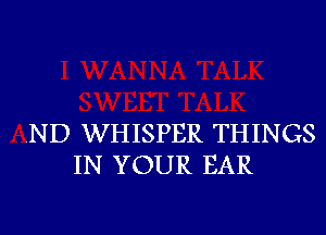 .ND WHISPER THINGS
IN YOUR EAR