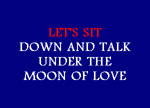 DOWN AND TALK
UNDER THE
MOON OF LOVE