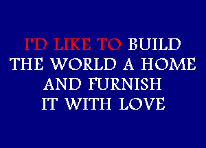 BUILD
THE WORLD A HOME
AND FURNISH
IT WITH LOVE