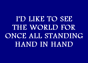 I'D LIKE TO SEE
THE WORLD FOR
ONCE ALL STANDING
HAND IN HAND