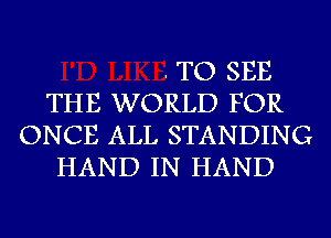 . TO SEE
THE WORLD FOR
ONCE ALL STANDING
HAND IN HAND