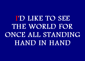 'D LIKE TO SEE
THE WORLD FOR
ONCE ALL STANDING
HAND IN HAND