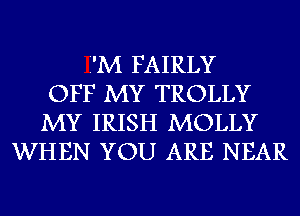 Z'M FAIRLY
OFF MY TROLLY
MY IRISH MOLLY
WHEN YOU ARE NEAR