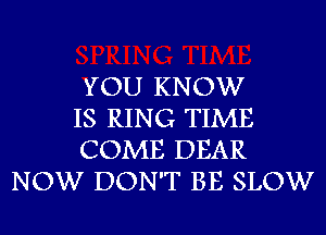 YOU KNOW

IS RING TIME

COME DEAR
NOW DON'T BE SLOW