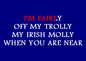 'JY
OFF MY TROLLY
MY IRISH MOLLY
WHEN YOU ARE NEAR