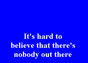 It's hard to
believe that there's
nobody out there