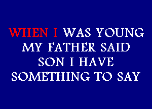 WAS YOUNG
MY FATHER SAID
SON I HAVE
SOMETHING TO SAY