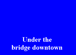 Under the
bridge downtown