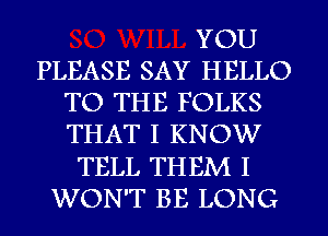 YOU
PLEASE SAY HELLO
TO THE FOLKS
THAT I KNOW
TELL THEM I
WON'T BE LONG