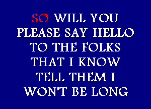 WILL YOU
PLEASE SAY HELLO
TO THE FOLKS
THAT I KNOW
TELL THEM I
WON'T BE LONG