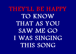 TO KNOW
THAT AS YOU

SAW ME G0
I WAS SINGING
THIS SONG