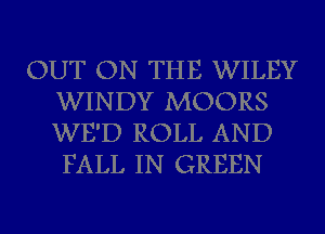 OUT ON THE WILEY
WINDY MOORS
WE'D ROLL AND
FALL IN GREEN