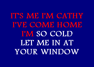 SO COLD

LET ME IN AT
YOUR WINDOW