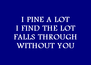 I PINE A LOT
I FIND THE LOT
FALLS THROUGH
WITHOUT YOU