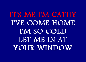 I'VE COME HOME
I'M SO COLD
LET ME IN AT

YOUR WINDOW