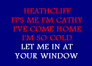 LET ME IN AT
YOUR WINDOW