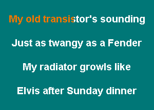 My old transistor's sounding
Just as twangy as a Fender
My radiator growls like

Elvis after Sunday dinner