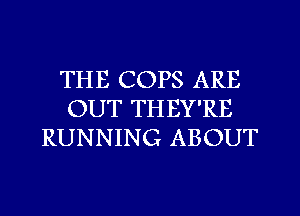 THE COPS ARE
OUT THEY'RE
RUNNING ABOUT